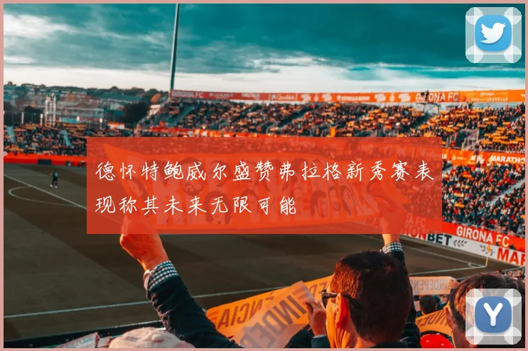 德怀特鲍威尔盛赞弗拉格新秀赛表现称其未来无限可能