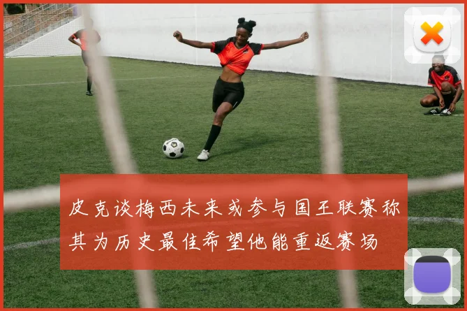 皮克谈梅西未来或参与国王联赛称其为历史最佳希望他能重返赛场