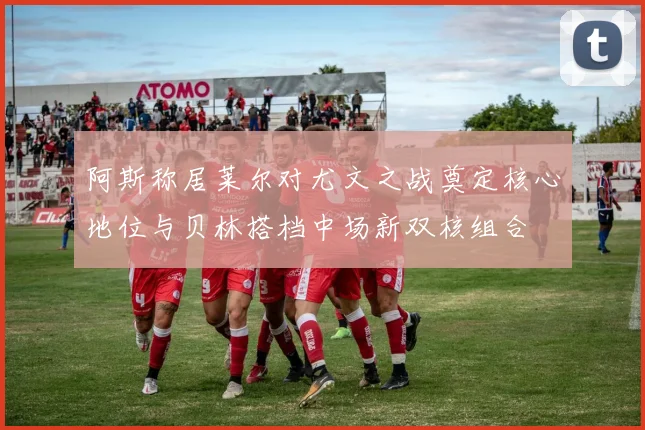 阿斯称居莱尔对尤文之战奠定核心地位与贝林搭档中场新双核组合