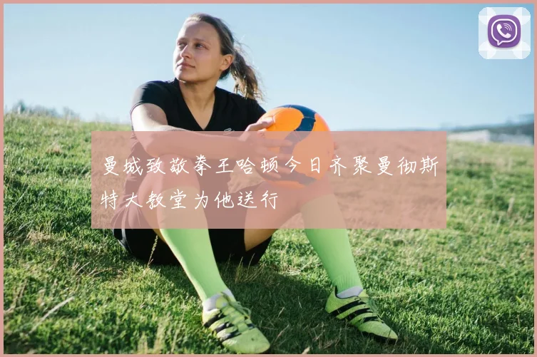 曼城致敬拳王哈顿今日齐聚曼彻斯特大教堂为他送行
