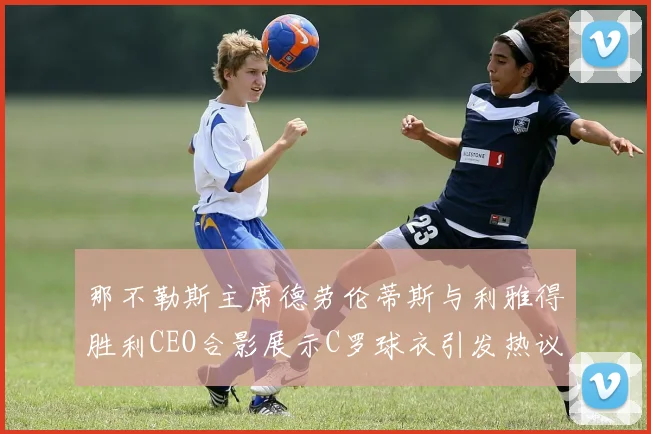 那不勒斯主席德劳伦蒂斯与利雅得胜利CEO合影展示C罗球衣引发热议