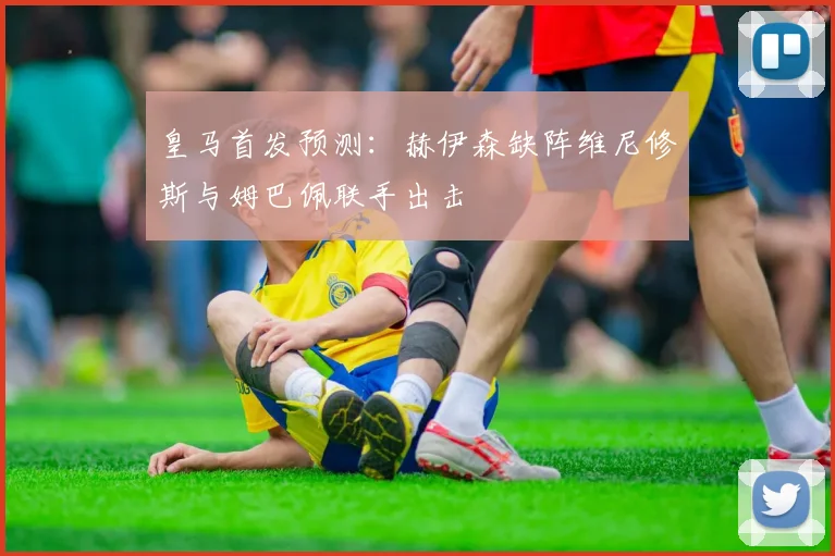 皇马首发预测：赫伊森缺阵维尼修斯与姆巴佩联手出击