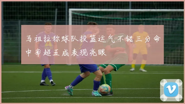 马祖拉称球队投篮运气不错三分命中率超五成表现亮眼