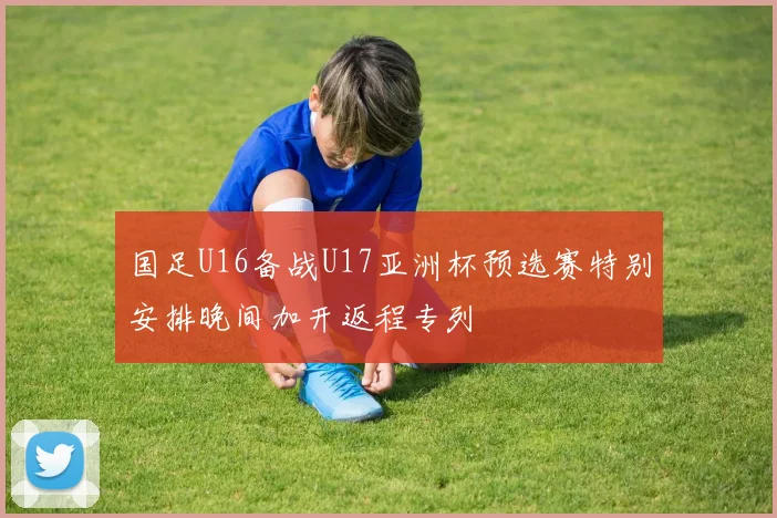 国足U16备战U17亚洲杯预选赛特别安排晚间加开返程专列