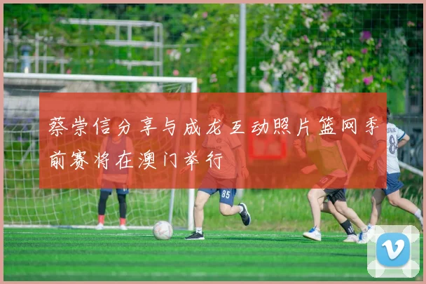 蔡崇信分享与成龙互动照片篮网季前赛将在澳门举行