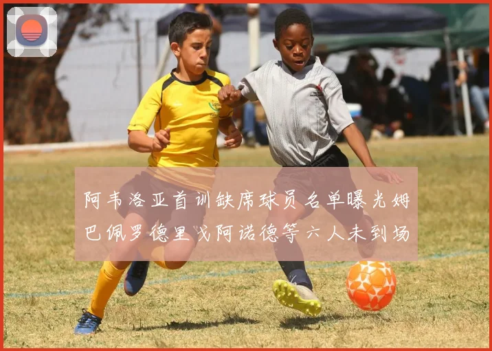 阿韦洛亚首训缺席球员名单曝光姆巴佩罗德里戈阿诺德等六人未到场