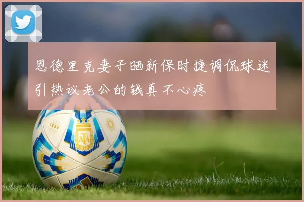 恩德里克妻子晒新保时捷调侃球迷引热议老公的钱真不心疼