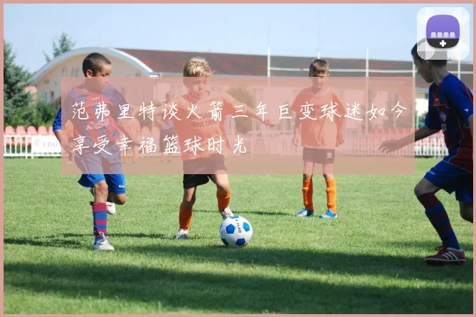 范弗里特谈火箭三年巨变球迷如今享受幸福篮球时光