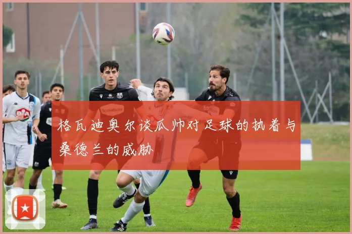 格瓦迪奥尔谈瓜帅对足球的执着与桑德兰的威胁