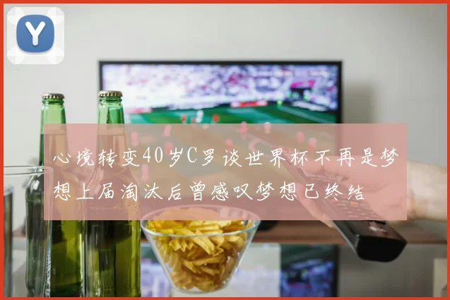 心境转变40岁C罗谈世界杯不再是梦想上届淘汰后曾感叹梦想已终结