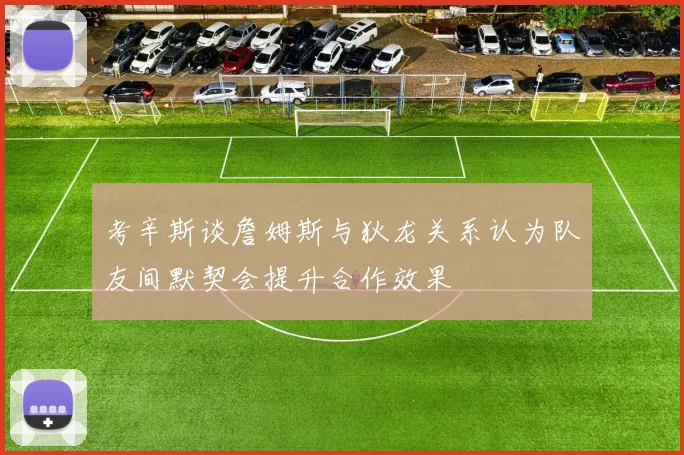 考辛斯谈詹姆斯与狄龙关系认为队友间默契会提升合作效果
