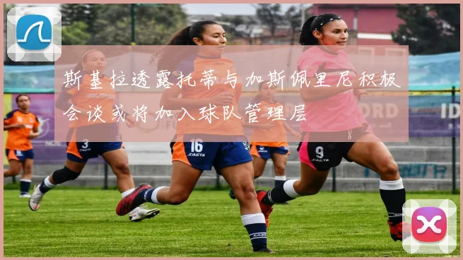 斯基拉透露托蒂与加斯佩里尼积极会谈或将加入球队管理层