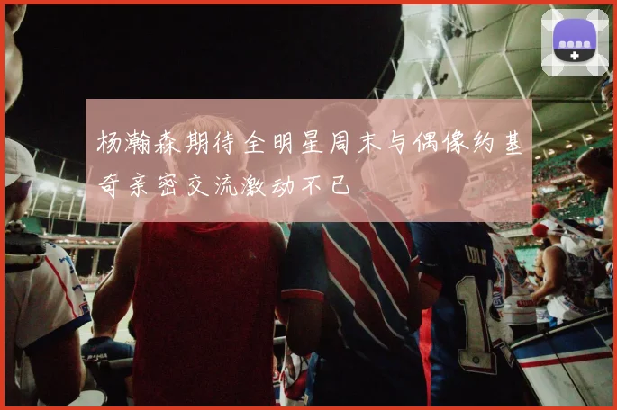 杨瀚森期待全明星周末与偶像约基奇亲密交流激动不已