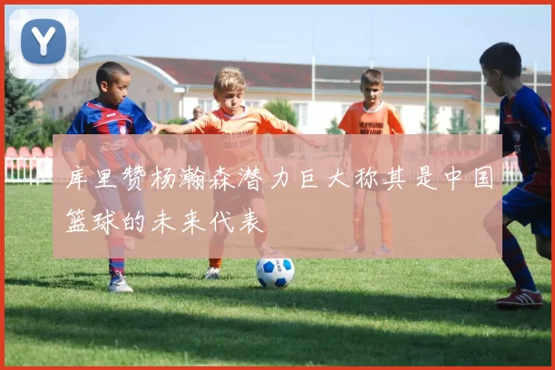 库里赞杨瀚森潜力巨大称其是中国篮球的未来代表