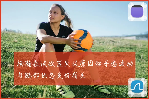 杨瀚森谈投篮失误原因称手感波动与腿部状态良好有关