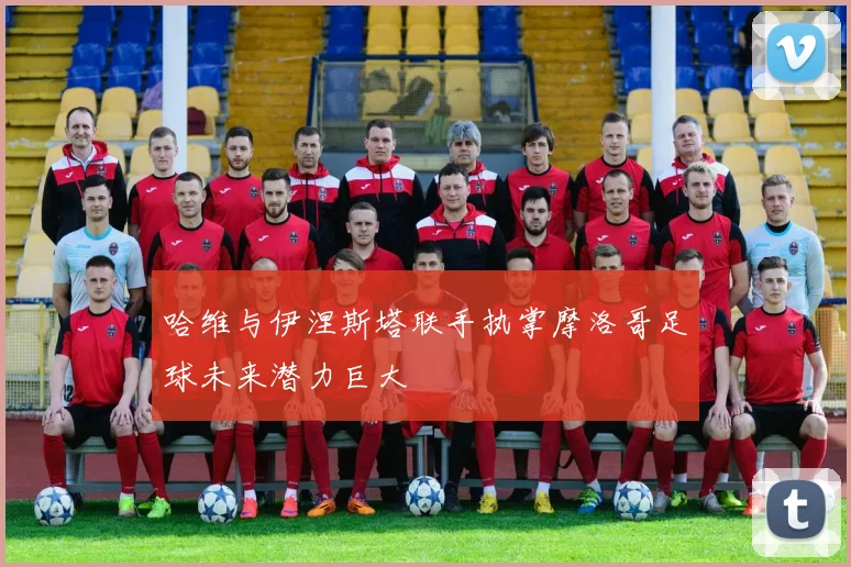 哈维与伊涅斯塔联手执掌摩洛哥足球未来潜力巨大