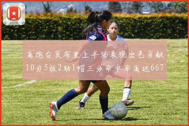 高炮台莫布里上半场表现出色贡献10分5板2助1帽三分命中率高达667