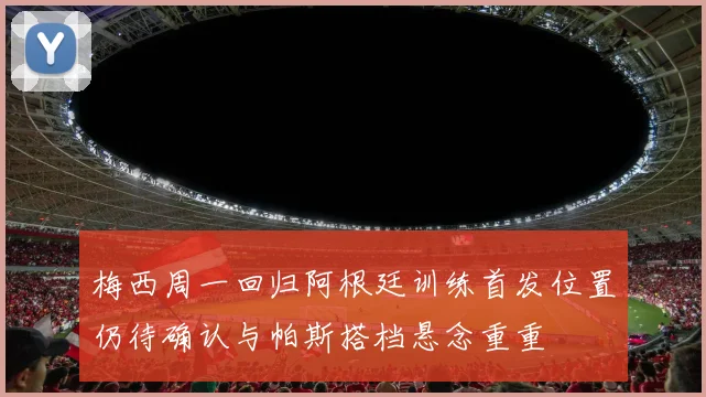 梅西周一回归阿根廷训练首发位置仍待确认与帕斯搭档悬念重重