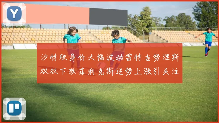 沙特联身价大幅波动雷特吉努涅斯双双下跌菲利克斯逆势上涨引关注
