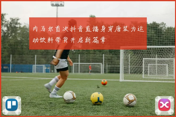 内马尔首次抖音直播身穿唐装为运动饮料带货开启新篇章