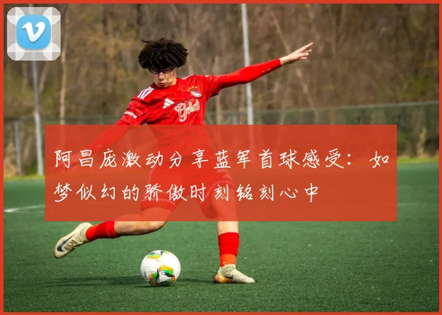 阿昌庞激动分享蓝军首球感受：如梦似幻的骄傲时刻铭刻心中